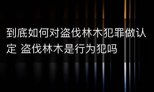 到底如何对盗伐林木犯罪做认定 盗伐林木是行为犯吗