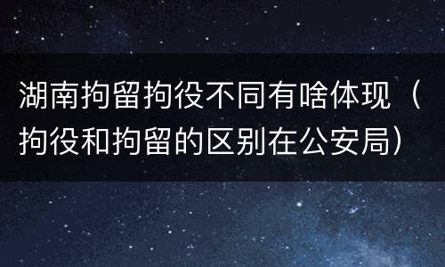 湖南拘留拘役不同有啥体现（拘役和拘留的区别在公安局）