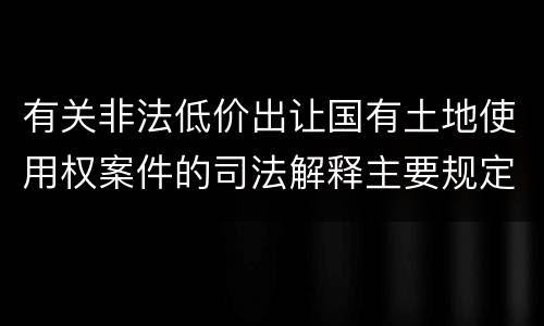 有关非法低价出让国有土地使用权案件的司法解释主要规定都有哪些