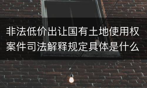 非法低价出让国有土地使用权案件司法解释规定具体是什么重要内容
