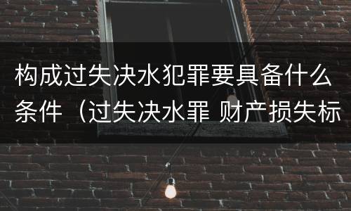 构成过失决水犯罪要具备什么条件（过失决水罪 财产损失标准）