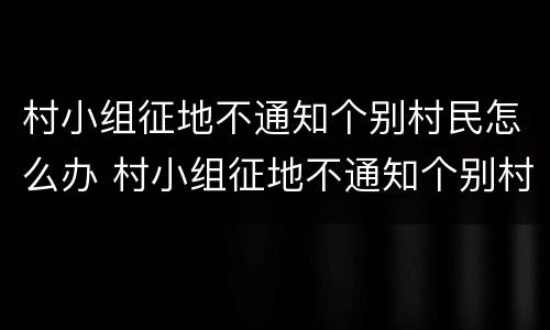 村小组征地不通知个别村民怎么办 村小组征地不通知个别村民怎么办理