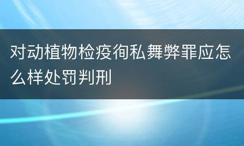 对动植物检疫徇私舞弊罪应怎么样处罚判刑