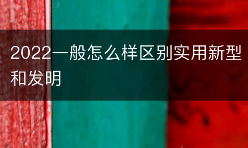 2022一般怎么样区别实用新型和发明