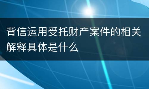 背信运用受托财产案件的相关解释具体是什么