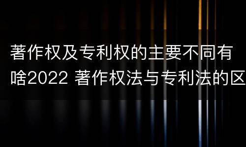 著作权及专利权的主要不同有啥2022 著作权法与专利法的区别