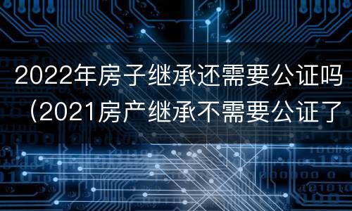 2022年房子继承还需要公证吗（2021房产继承不需要公证了）