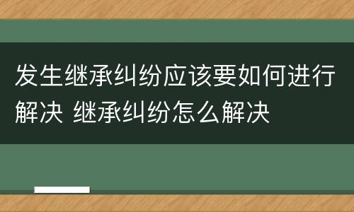 发生继承纠纷应该要如何进行解决 继承纠纷怎么解决