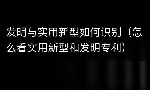 发明与实用新型如何识别（怎么看实用新型和发明专利）