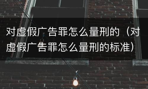 对虚假广告罪怎么量刑的（对虚假广告罪怎么量刑的标准）