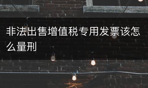 非法出售增值税专用发票该怎么量刑