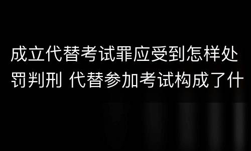 成立代替考试罪应受到怎样处罚判刑 代替参加考试构成了什么犯罪