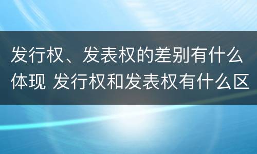发行权、发表权的差别有什么体现 发行权和发表权有什么区别