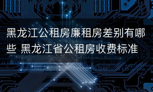 黑龙江公租房廉租房差别有哪些 黑龙江省公租房收费标准