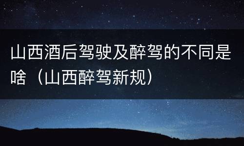山西酒后驾驶及醉驾的不同是啥（山西醉驾新规）