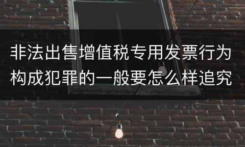 非法出售增值税专用发票行为构成犯罪的一般要怎么样追究责任