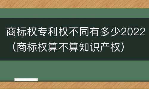 商标权专利权不同有多少2022（商标权算不算知识产权）