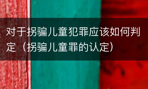 对于拐骗儿童犯罪应该如何判定（拐骗儿童罪的认定）