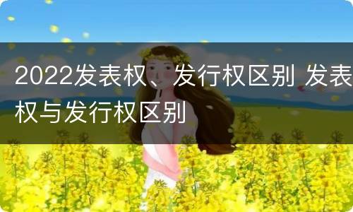 2022发表权、发行权区别 发表权与发行权区别