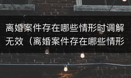 离婚案件存在哪些情形时调解无效（离婚案件存在哪些情形时调解无效呢）