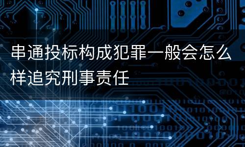 串通投标构成犯罪一般会怎么样追究刑事责任