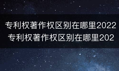 专利权著作权区别在哪里2022 专利权著作权区别在哪里2022年