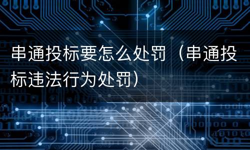 串通投标要怎么处罚（串通投标违法行为处罚）
