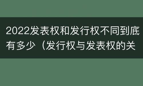 2022发表权和发行权不同到底有多少（发行权与发表权的关系）