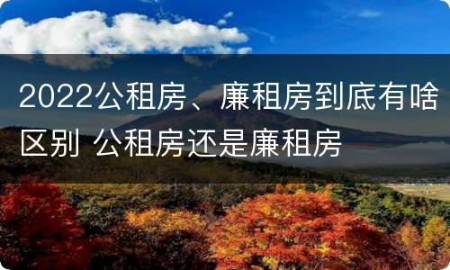 2022公租房、廉租房到底有啥区别 公租房还是廉租房