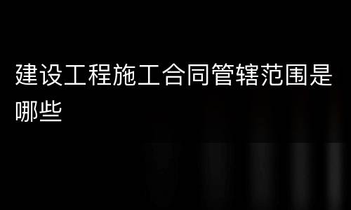 建设工程施工合同管辖范围是哪些
