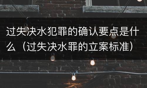 过失决水犯罪的确认要点是什么（过失决水罪的立案标准）