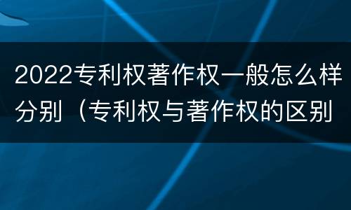 2022专利权著作权一般怎么样分别（专利权与著作权的区别）