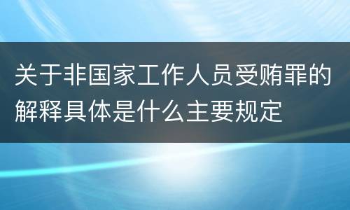 关于非国家工作人员受贿罪的解释具体是什么主要规定