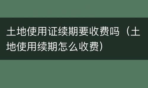 土地使用证续期要收费吗（土地使用续期怎么收费）