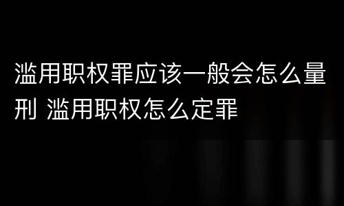 滥用职权罪应该一般会怎么量刑 滥用职权怎么定罪