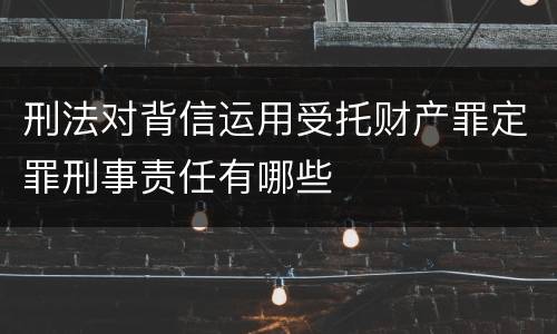 刑法对背信运用受托财产罪定罪刑事责任有哪些