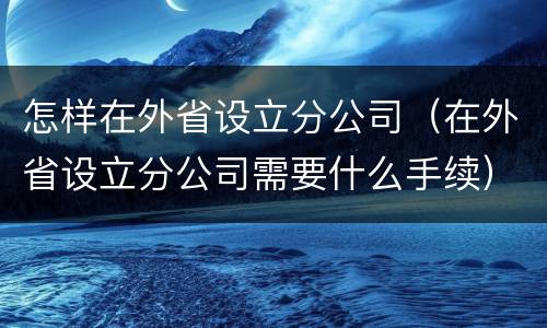 怎样在外省设立分公司（在外省设立分公司需要什么手续）