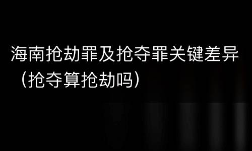 海南抢劫罪及抢夺罪关键差异（抢夺算抢劫吗）