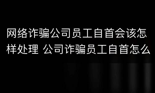 网络诈骗公司员工自首会该怎样处理 公司诈骗员工自首怎么判