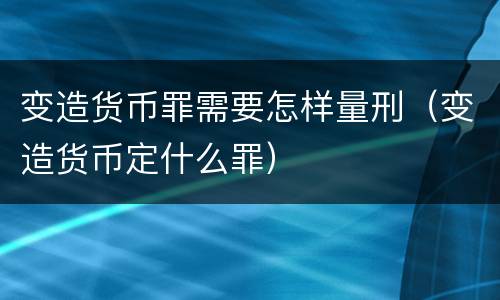 变造货币罪需要怎样量刑（变造货币定什么罪）