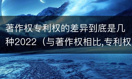 著作权专利权的差异到底是几种2022（与著作权相比,专利权有哪些特征）