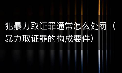 犯暴力取证罪通常怎么处罚（暴力取证罪的构成要件）
