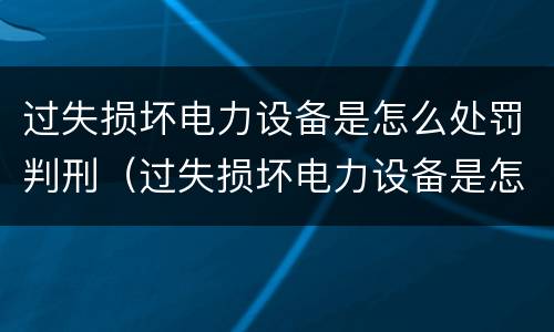 过失损坏电力设备是怎么处罚判刑（过失损坏电力设备是怎么处罚判刑的）