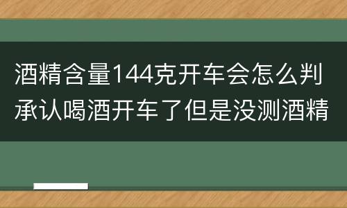 酒精含量144克开车会怎么判 承认喝酒开车了但是没测酒精含量怎么定罪