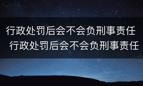 行政处罚后会不会负刑事责任 行政处罚后会不会负刑事责任呢