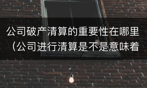 公司破产清算的重要性在哪里（公司进行清算是不是意味着破产了）