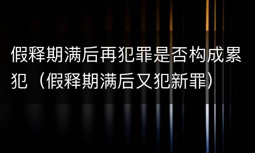 假释期满后再犯罪是否构成累犯（假释期满后又犯新罪）