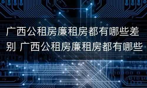 广西公租房廉租房都有哪些差别 广西公租房廉租房都有哪些差别呢