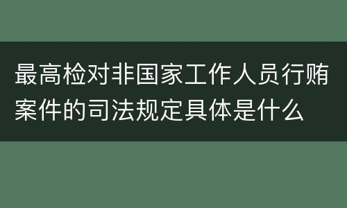 最高检对非国家工作人员行贿案件的司法规定具体是什么