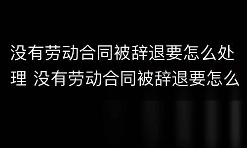 没有劳动合同被辞退要怎么处理 没有劳动合同被辞退要怎么处理好